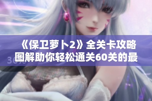 《保衛(wèi)蘿卜2》全關(guān)卡攻略圖解助你輕松通關(guān)60關(guān)的最佳秘籍分享