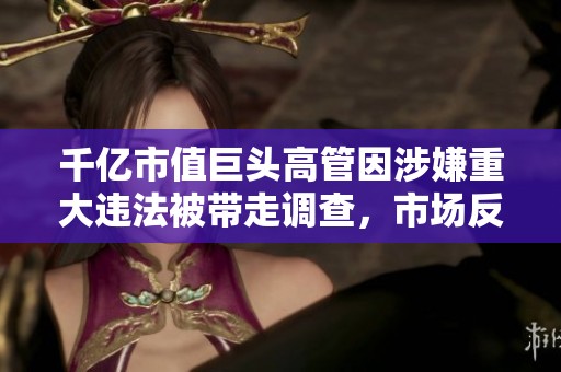 千億市值巨頭高管因涉嫌重大違法被帶走調(diào)查，市場反應(yīng)引發(fā)廣泛關(guān)注