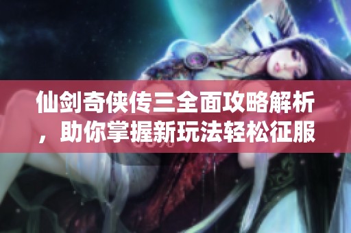 仙劍奇?zhèn)b傳三全面攻略解析，助你掌握新玩法輕松征服游戲世界的秘訣分享