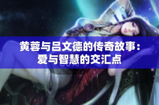 黃蓉與呂文德的傳奇故事：愛(ài)與智慧的交匯點(diǎn)