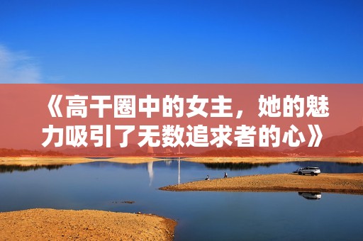 《高干圈中的女主，她的魅力吸引了無數(shù)追求者的心》