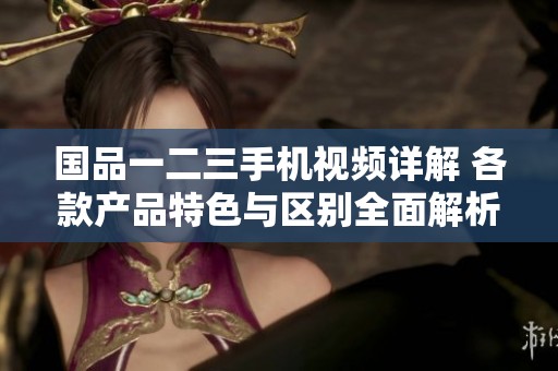 國(guó)品一二三手機(jī)視頻詳解 各款產(chǎn)品特色與區(qū)別全面解析 國(guó)品一二三手機(jī)視頻詳解 各款產(chǎn)品特色與區(qū)別全面解析
