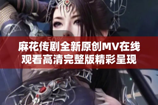 麻花傳劇全新原創(chuàng)MV在線觀看高清完整版精彩呈現(xiàn)