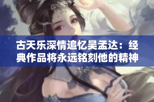 古天樂深情追憶吳孟達(dá)：經(jīng)典作品將永遠(yuǎn)銘刻他的精神與才華