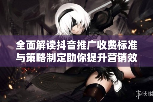 全面解讀抖音推廣收費(fèi)標(biāo)準(zhǔn)與策略制定助你提升營銷效果與投資回報