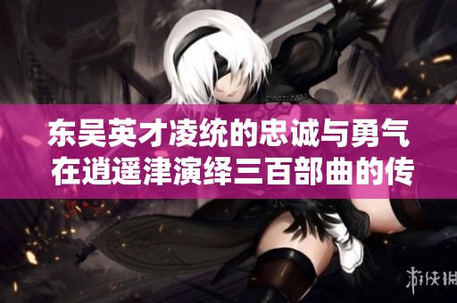 東吳英才凌統(tǒng)的忠誠與勇氣 在逍遙津演繹三百部曲的傳奇故事