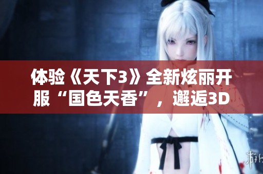 體驗《天下3》全新炫麗開服“國色天香”，邂逅3D美女與精美游戲畫面盡在其中