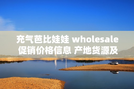 充氣芭比娃娃 wholesale 促銷價(jià)格信息 產(chǎn)地貨源及批發(fā)渠道全解析 充氣芭比娃娃 wholesale 促銷價(jià)格信息 產(chǎn)地貨源及批發(fā)渠道全解析