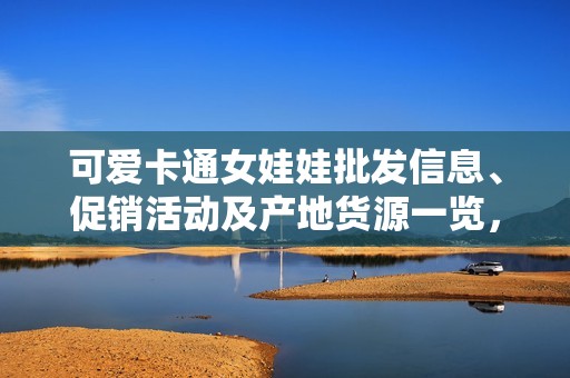 可愛卡通女娃娃批發(fā)信息、促銷活動及產(chǎn)地貨源一覽，滿足您的采購需求