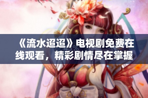 《流水迢迢》電視劇免費(fèi)在線觀看，精彩劇情盡在掌握之中