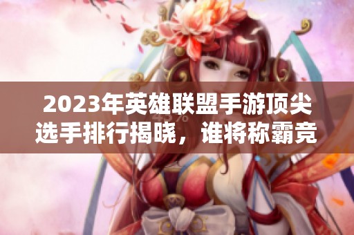 2023年英雄聯盟手游頂尖選手排行揭曉，誰將稱霸競技場？
