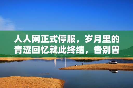 人人網(wǎng)正式停服，歲月里的青澀回憶就此終結(jié)，告別曾經(jīng)的社交平臺