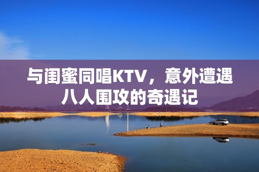 與閨蜜同唱KTV，意外遭遇八人圍攻的奇遇記