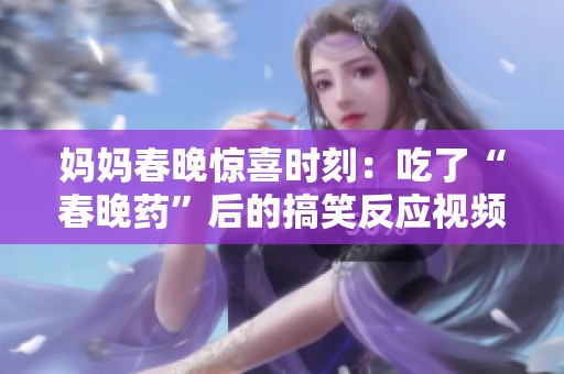 媽媽春晚驚喜時刻：吃了“春晚藥”后的搞笑反應視頻揭秘