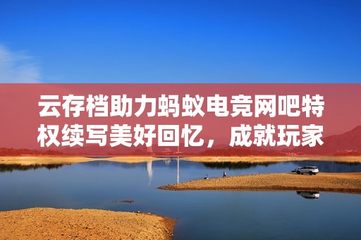 云存檔助力螞蟻電競網(wǎng)吧特權(quán)續(xù)寫美好回憶，成就玩家全新游戲體驗