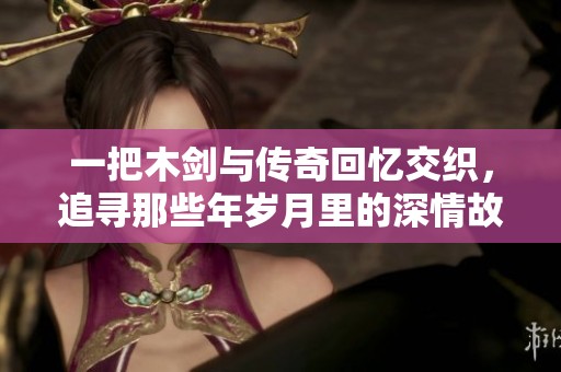 一把木劍與傳奇回憶交織，追尋那些年歲月里的深情故事與夢想