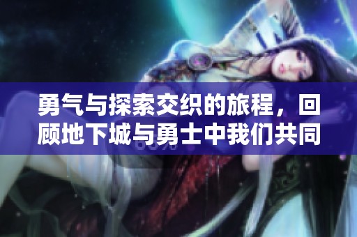 勇氣與探索交織的旅程，回顧地下城與勇士中我們共同期待的那些精彩瞬間
