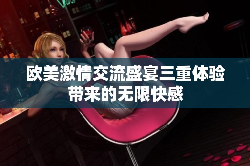 歐美激情交流盛宴三重體驗帶來的無限快感