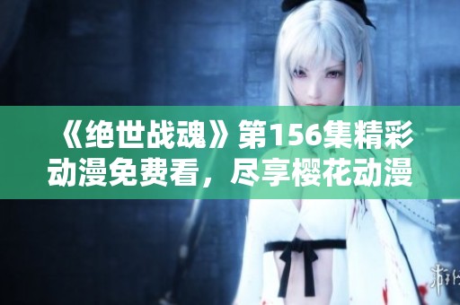 《絕世戰(zhàn)魂》第156集精彩動(dòng)漫免費(fèi)看，盡享櫻花動(dòng)漫帶來的視覺盛宴