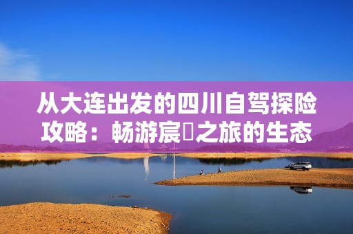 從大連出發(fā)的四川自駕探險(xiǎn)攻略：暢游宸濊之旅的生態(tài)美景與自然風(fēng)光
