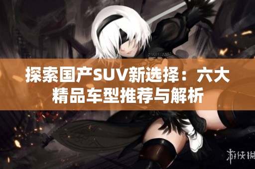 探索國產(chǎn)SUV新選擇：六大精品車型推薦與解析