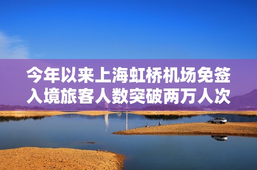 今年以來上海虹橋機(jī)場(chǎng)免簽入境旅客人數(shù)突破兩萬人次成新亮點(diǎn)