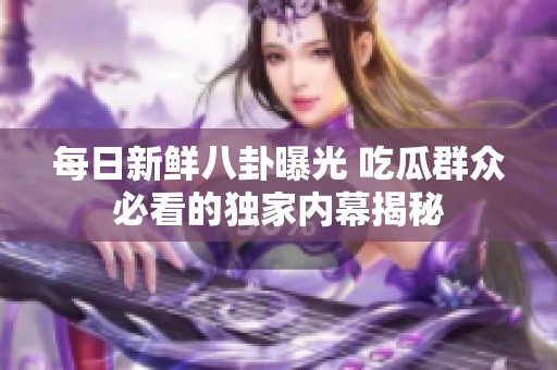 每日新鮮八卦曝光 吃瓜群眾必看的獨(dú)家內(nèi)幕揭秘