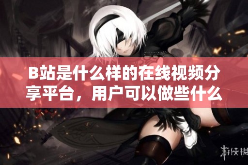 B站是什么樣的在線視頻分享平臺(tái)，用戶可以做些什么