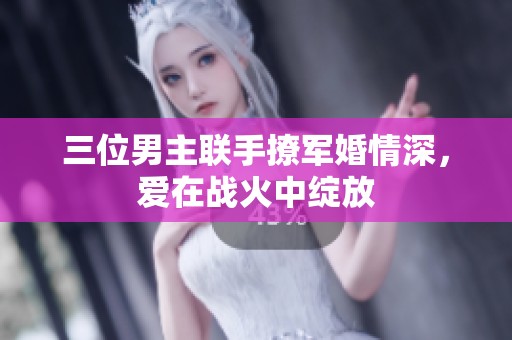 三位男主聯(lián)手撩軍婚情深，愛在戰(zhàn)火中綻放