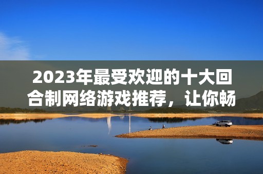 2023年最受歡迎的十大回合制網(wǎng)絡(luò)游戲推薦，讓你暢享精彩游戲體驗