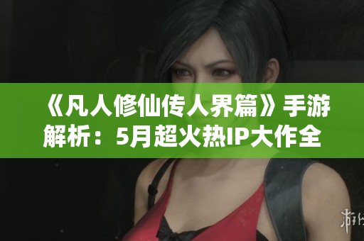 《凡人修仙傳人界篇》手游解析：5月超火熱IP大作全方位深度剖析