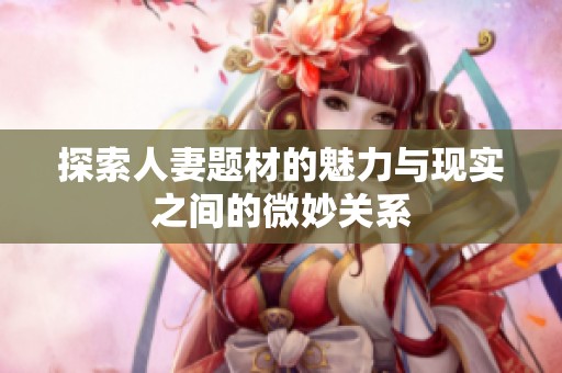 探索人妻題材的魅力與現(xiàn)實之間的微妙關(guān)系
