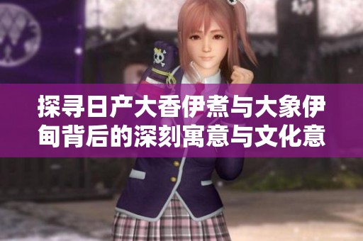 探尋日產(chǎn)大香伊煮與大象伊甸背后的深刻寓意與文化意義