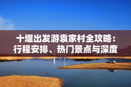 十堰出發(fā)游袁家村全攻略：行程安排、熱門景點(diǎn)與深度游玩體驗(yàn)分享