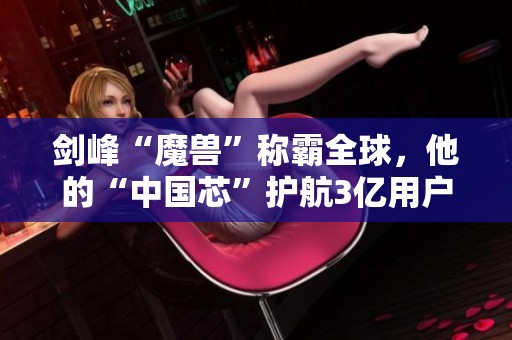 劍峰“魔獸”稱霸全球,他的“中國芯”護航3億用戶科技安全與創(chuàng)新之路 劍峰“魔獸”稱霸全球,他的“中國芯”護航3億用戶科技安全與創(chuàng)新之路
