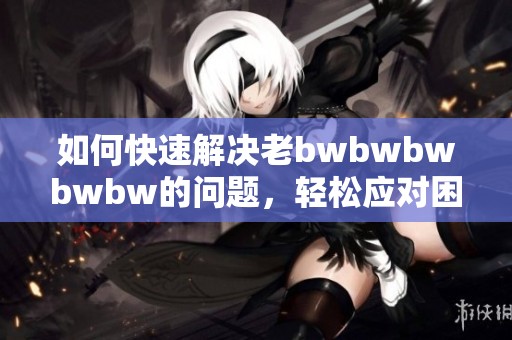 如何快速解決老bwbwbwbwbw的問題，輕松應(yīng)對(duì)困難