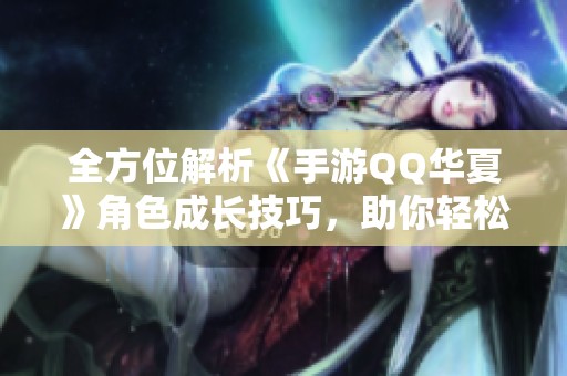 全方位解析《手游QQ華夏》角色成長技巧，助你輕松升級與強化人物實力