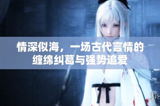 情深似海，一場古代言情的纏綿糾葛與強勢追愛