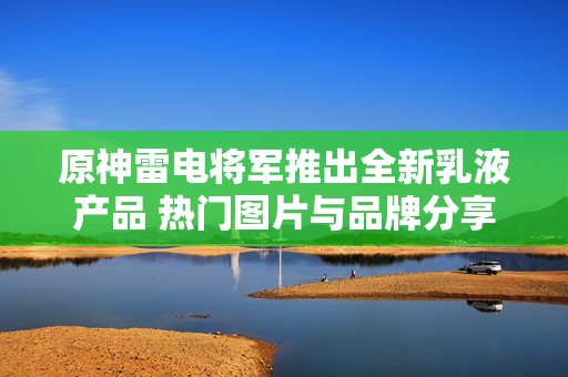 原神雷電將軍推出全新乳液產(chǎn)品 熱門圖片與品牌分享引發(fā)關(guān)注