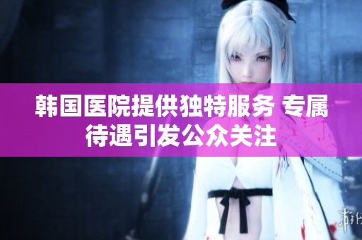 韓國醫(yī)院提供獨(dú)特服務(wù) 專屬待遇引發(fā)公眾關(guān)注