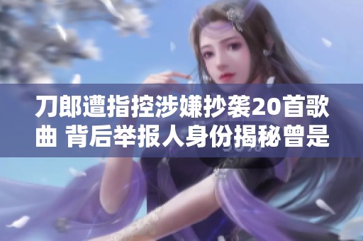 刀郎遭指控涉嫌抄襲20首歌曲 背后舉報人身份揭秘曾是娛記