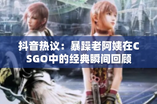 抖音熱議：暴躁老阿姨在CSGO中的經(jīng)典瞬間回顧