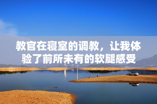 教官在寢室的調(diào)教，讓我體驗了前所未有的軟腿感受