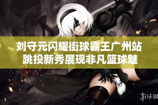 劉守元閃耀街球霸王廣州站 跳投新秀展現(xiàn)非凡籃球魅力與風(fēng)采