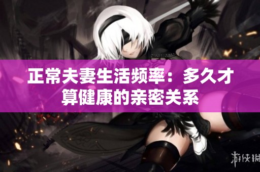 正常夫妻生活頻率：多久才算健康的親密關(guān)系