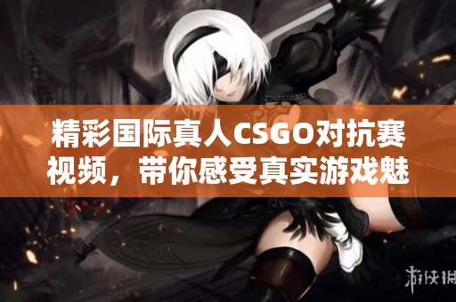 精彩國際真人CSGO對抗賽視頻，帶你感受真實游戲魅力