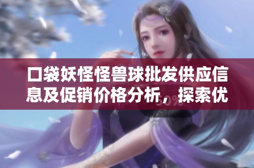 口袋妖怪怪獸球批發(fā)供應信息及促銷價格分析，探索優(yōu)質(zhì)貨源與市場動態(tài)