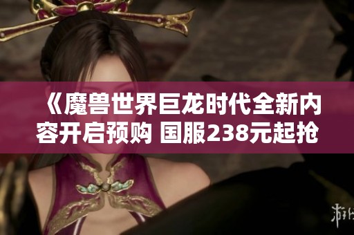《魔獸世界巨龍時代全新內(nèi)容開啟預(yù)購 國服238元起搶先體驗》