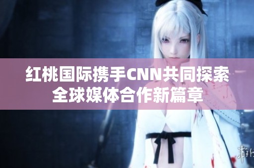 紅桃國際攜手CNN共同探索全球媒體合作新篇章 紅桃國際攜手CNN共同探索全球媒體合作新篇章