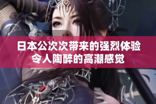 日本公次次帶來的強(qiáng)烈體驗(yàn)令人陶醉的高潮感覺